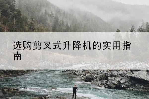 七里河剪叉式升降机怎么选-选购剪叉式升降机的实用指南