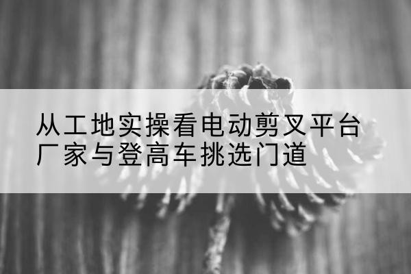 七里河电动剪叉升降平台厂家-从工地实操看电动剪叉平台厂家与登高车挑选门道