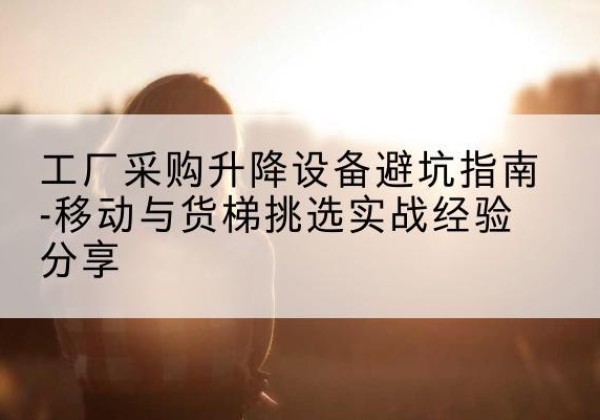 七里河移动式升降机怎么选-工厂采购升降设备避坑指南-移动与货梯挑选实战经验分享
