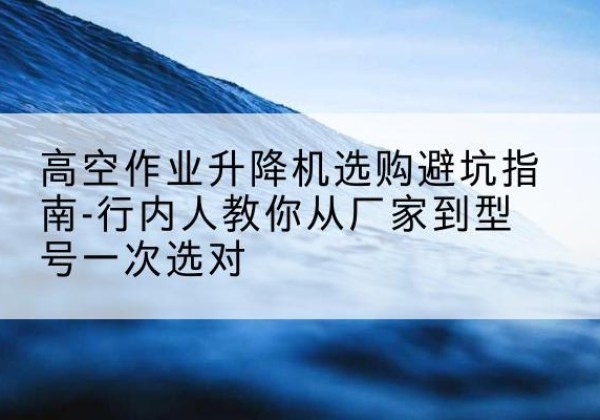 七里河升降平台厂家-高空作业升降机选购避坑指南-行内人教你从厂家到型号一次选对