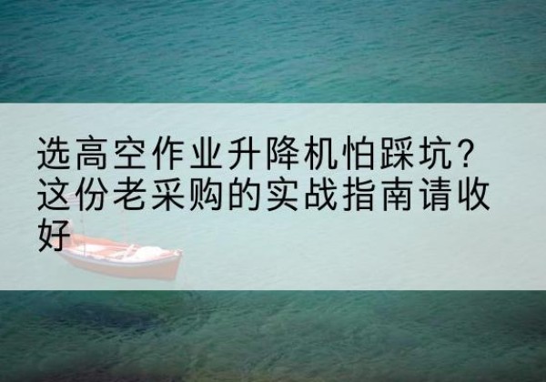 七里河高空作业升降机厂家推荐-选高空作业升降机怕踩坑？这份老采购的实战指南请收好