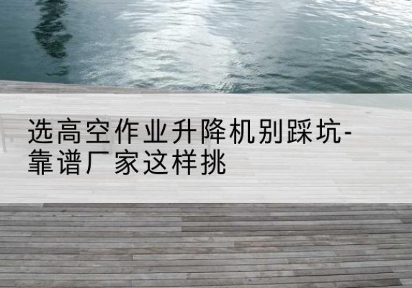 七里河剪叉式升降机厂家-选高空作业升降机别踩坑-靠谱厂家这样挑