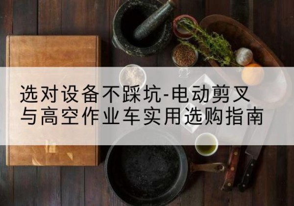 七里河电动剪叉升降平台怎么选-选对设备不踩坑-电动剪叉与高空作业车实用选购指南