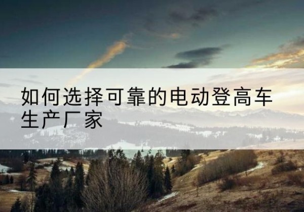 七里河电动登高车厂家-如何选择可靠的电动登高车生产厂家