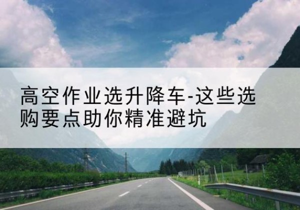 七里河升降车厂家-高空作业选升降车-这些选购要点助你*避坑