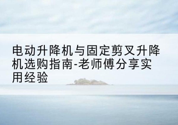 七里河电动升降机怎么选-电动升降机与固定剪叉升降机选购指南-老师傅分享实用经验