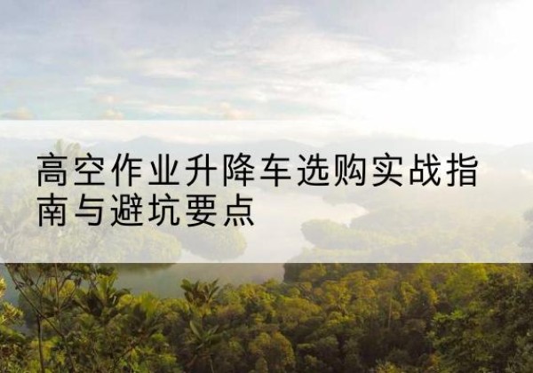 七里河升降车怎么选-高空作业升降车选购实战指南与避坑要点