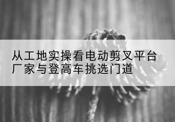 七里河电动剪叉升降平台厂家-从工地实操看电动剪叉平台厂家与登高车挑选门道