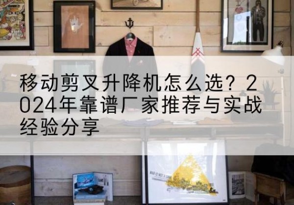 七里河升降平台厂家推荐-移动剪叉升降机怎么选？2024年靠谱厂家推荐与实战经验分享