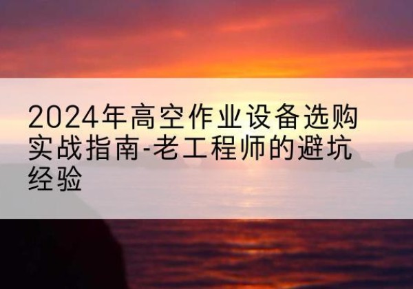 七里河高空作业升降机厂家推荐-2024年高空作业设备选购实战指南-老工程师的避坑经验