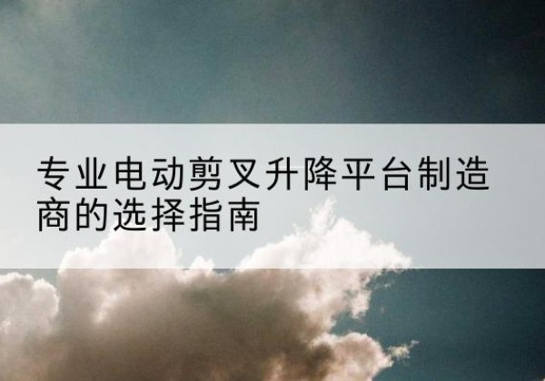 七里河电动剪叉升降平台厂家-专业电动剪叉升降平台制造商的选择指南